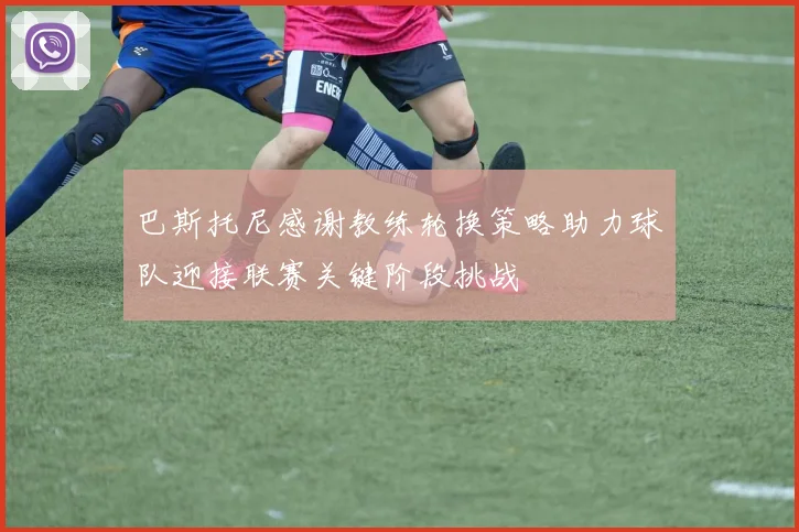 巴斯托尼感谢教练轮换策略助力球队迎接联赛关键阶段挑战