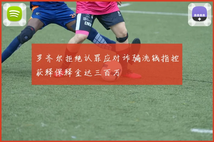 罗齐尔拒绝认罪应对诈骗洗钱指控获释保释金达三百万