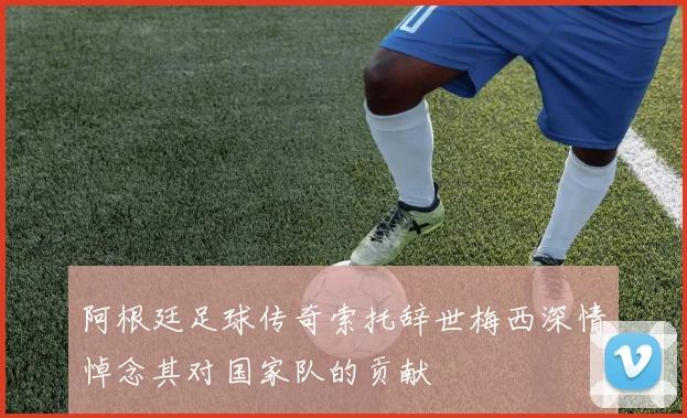 阿根廷足球传奇索托辞世梅西深情悼念其对国家队的贡献