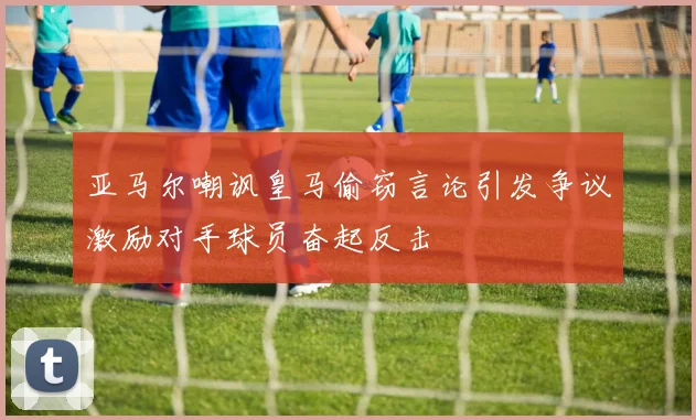 亚马尔嘲讽皇马偷窃言论引发争议激励对手球员奋起反击