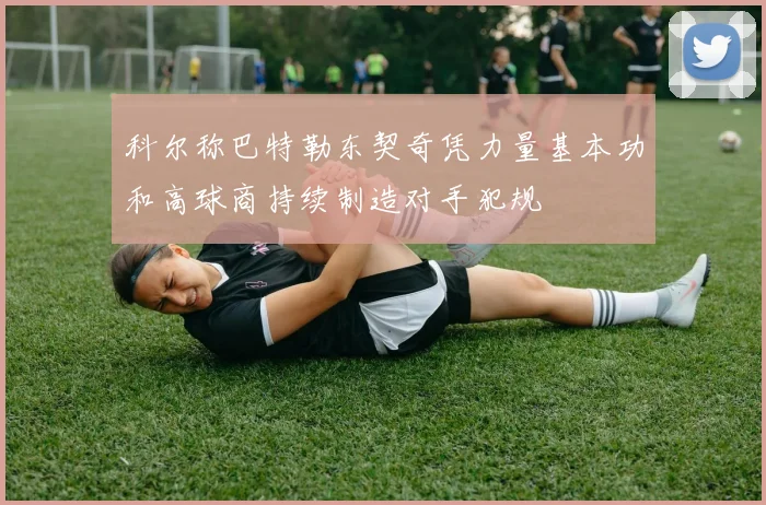 科尔称巴特勒东契奇凭力量基本功和高球商持续制造对手犯规