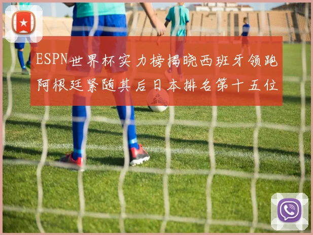 ESPN世界杯实力榜揭晓西班牙领跑阿根廷紧随其后日本排名第十五位