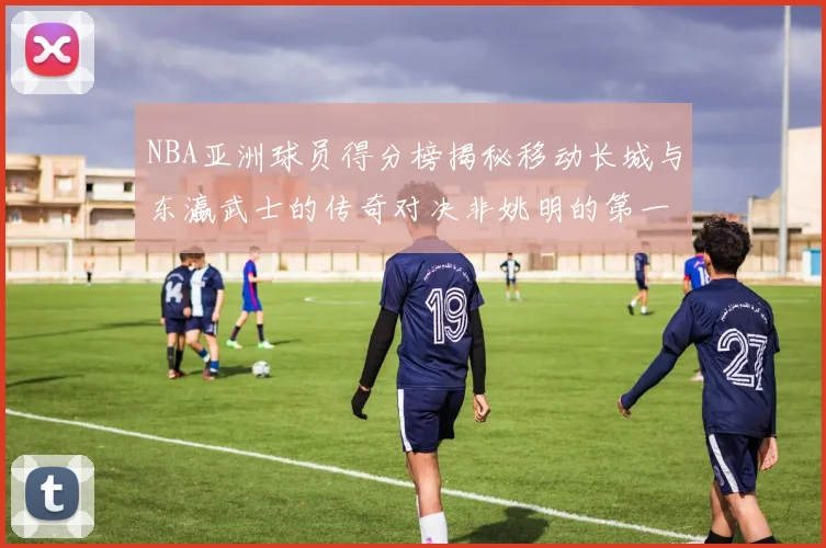 NBA亚洲球员得分榜揭秘移动长城与东瀛武士的传奇对决非姚明的第一人是谁