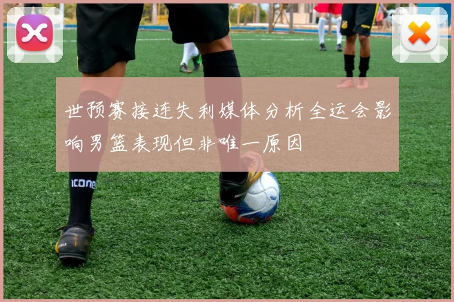 世预赛接连失利媒体分析全运会影响男篮表现但非唯一原因