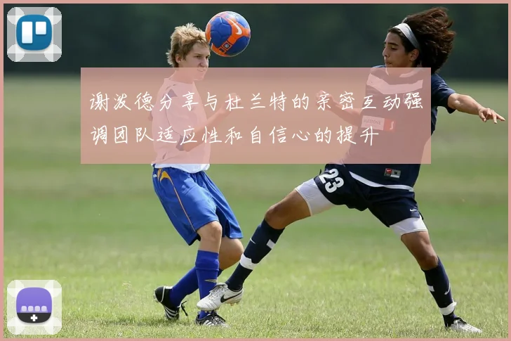 谢泼德分享与杜兰特的亲密互动强调团队适应性和自信心的提升