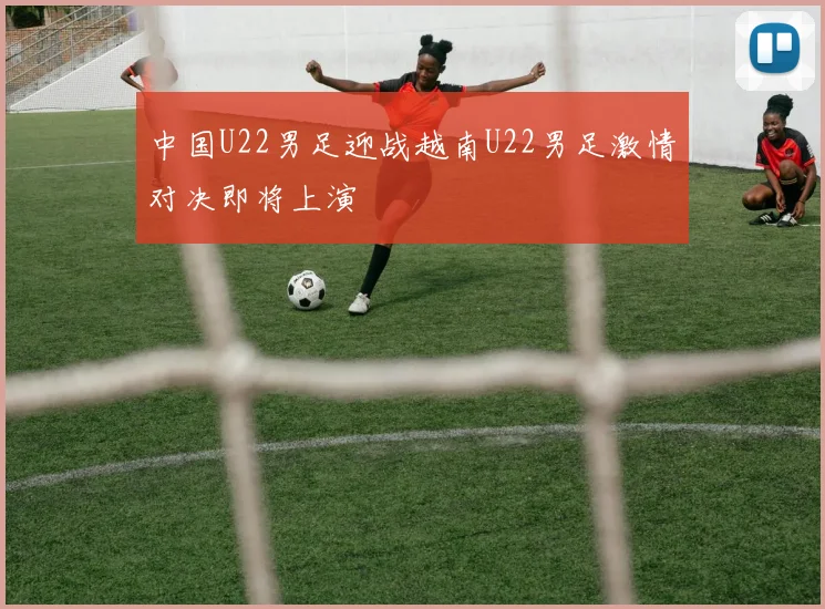 中国U22男足迎战越南U22男足激情对决即将上演