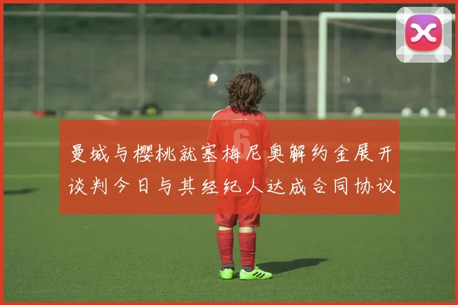 曼城与樱桃就塞梅尼奥解约金展开谈判今日与其经纪人达成合同协议