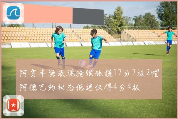 阿贾半场表现抢眼独揽17分7板2帽阿德巴约状态低迷仅得4分4板