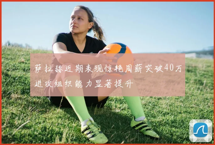 萨拉赫近期表现惊艳周薪突破40万进攻组织能力显著提升