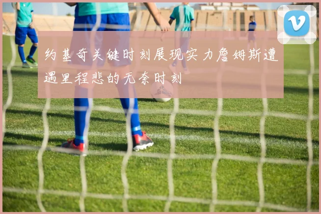 约基奇关键时刻展现实力詹姆斯遭遇里程悲的无奈时刻
