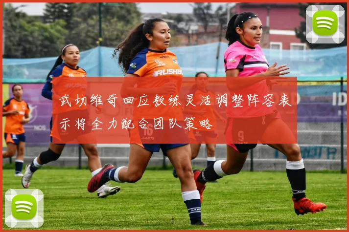 武切维奇回应教练灵活调整阵容表示将全力配合团队策略