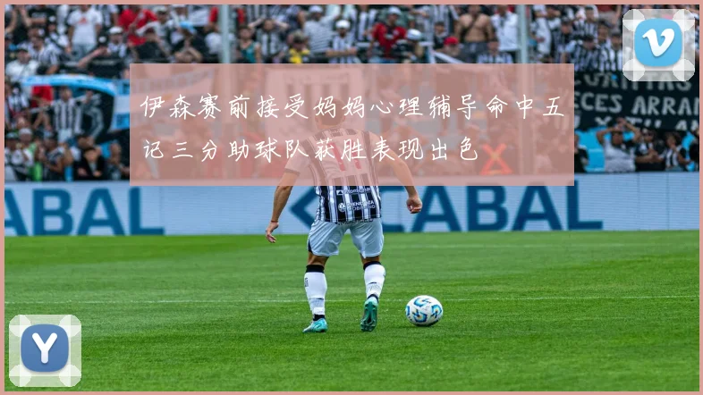 伊森赛前接受妈妈心理辅导命中五记三分助球队获胜表现出色