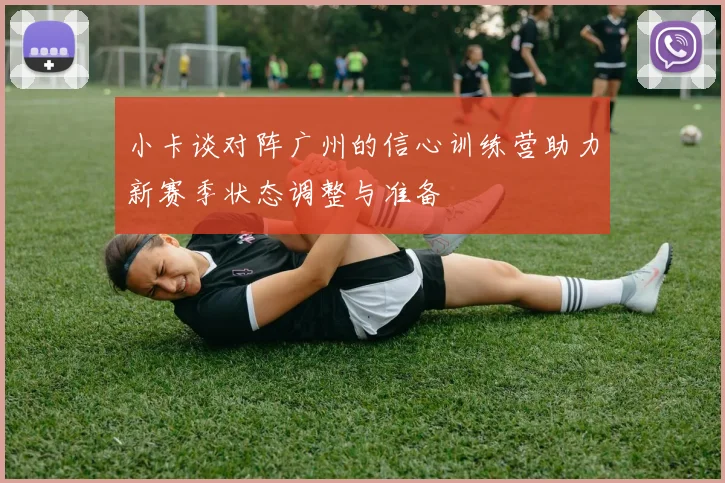 小卡谈对阵广州的信心训练营助力新赛季状态调整与准备