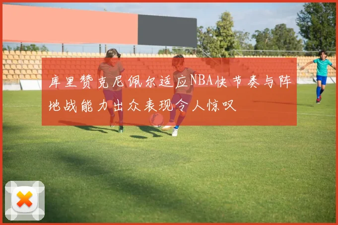 库里赞克尼佩尔适应NBA快节奏与阵地战能力出众表现令人惊叹