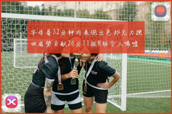 字母哥32分钟内表现出色却无力挽回局势贡献26分11板8助令人唏嘘