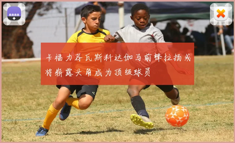 卡福力荐瓦斯科达伽马前锋拉扬或将崭露头角成为顶级球员
