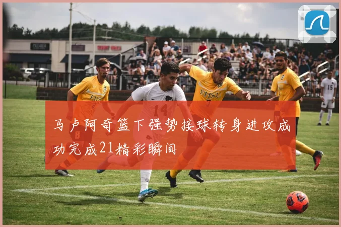马卢阿奇篮下强势接球转身进攻成功完成21精彩瞬间