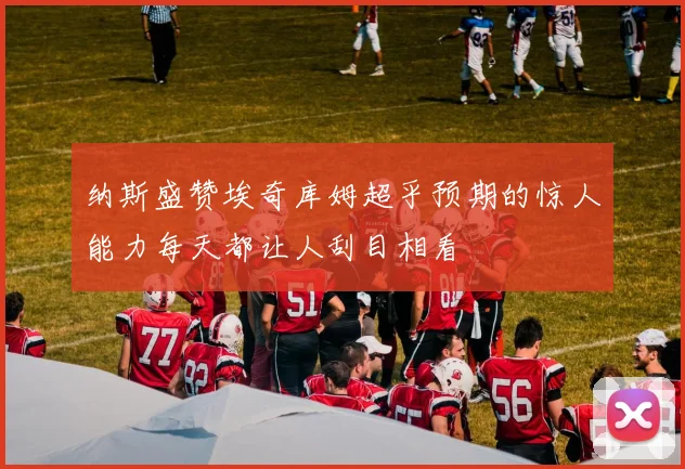 纳斯盛赞埃奇库姆超乎预期的惊人能力每天都让人刮目相看