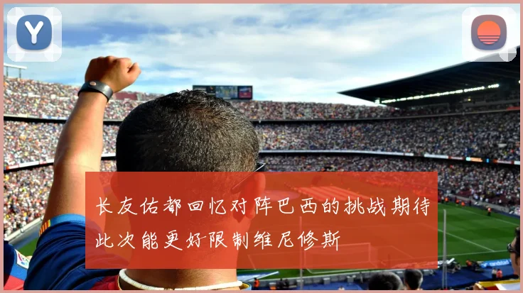 长友佑都回忆对阵巴西的挑战期待此次能更好限制维尼修斯