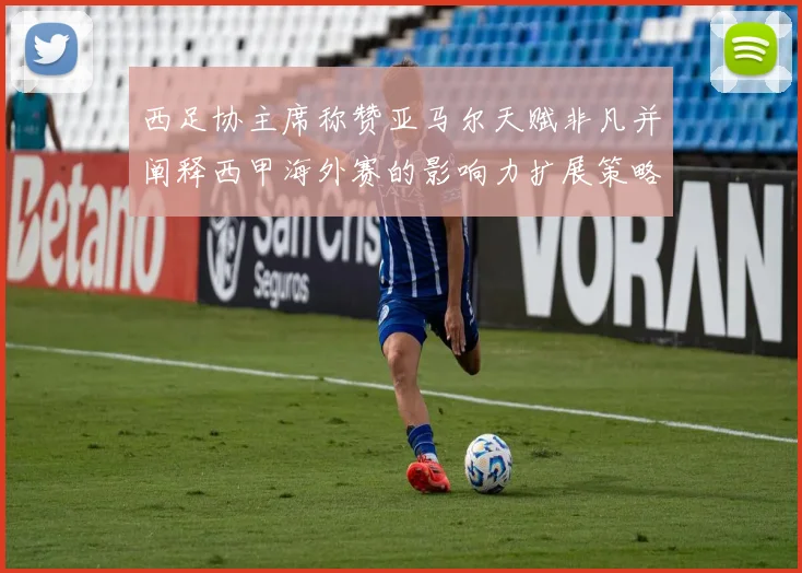 西足协主席称赞亚马尔天赋非凡并阐释西甲海外赛的影响力扩展策略
