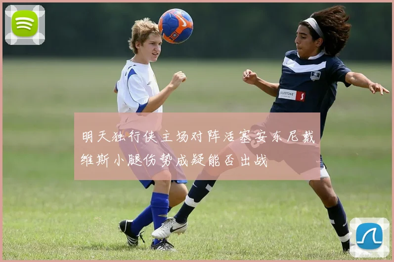 明天独行侠主场对阵活塞安东尼戴维斯小腿伤势成疑能否出战
