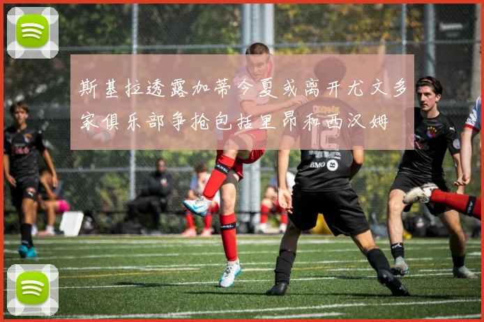 斯基拉透露加蒂今夏或离开尤文多家俱乐部争抢包括里昂和西汉姆