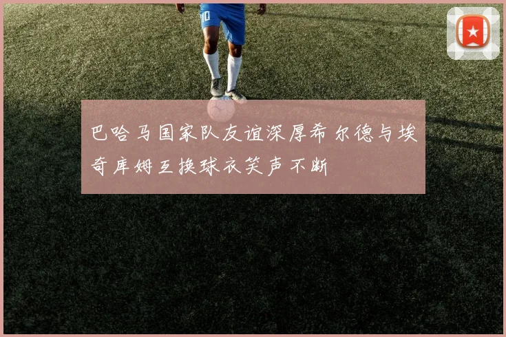 巴哈马国家队友谊深厚希尔德与埃奇库姆互换球衣笑声不断