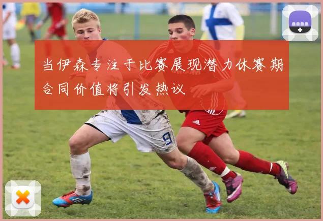 当伊森专注于比赛展现潜力休赛期合同价值将引发热议