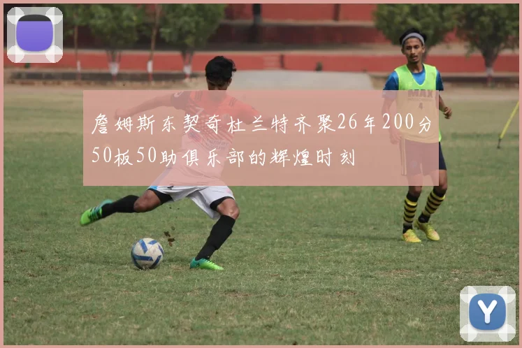 詹姆斯东契奇杜兰特齐聚26年200分50板50助俱乐部的辉煌时刻