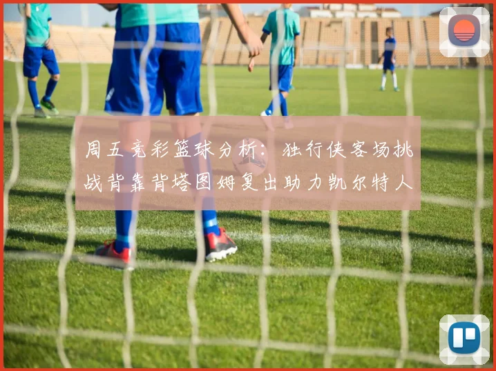 周五竞彩篮球分析：独行侠客场挑战背靠背塔图姆复出助力凯尔特人