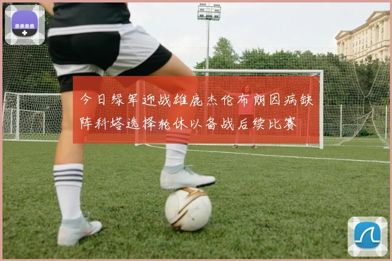 今日绿军迎战雄鹿杰伦布朗因病缺阵科塔选择轮休以备战后续比赛