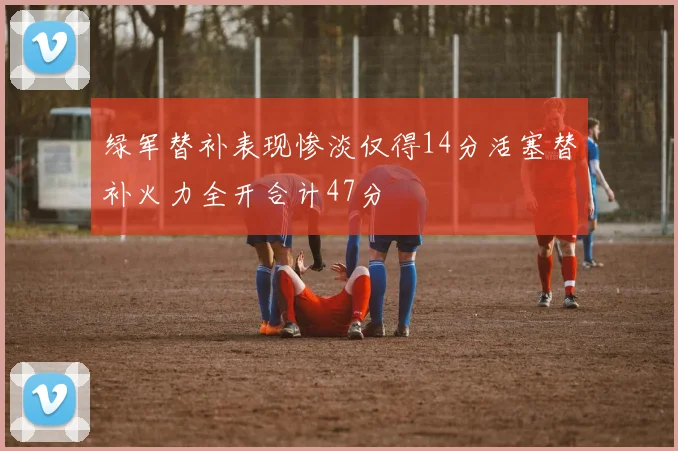 绿军替补表现惨淡仅得14分活塞替补火力全开合计47分