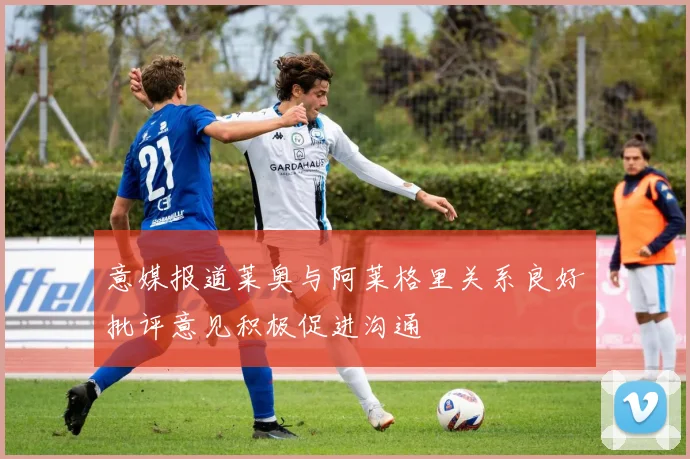 意媒报道莱奥与阿莱格里关系良好批评意见积极促进沟通