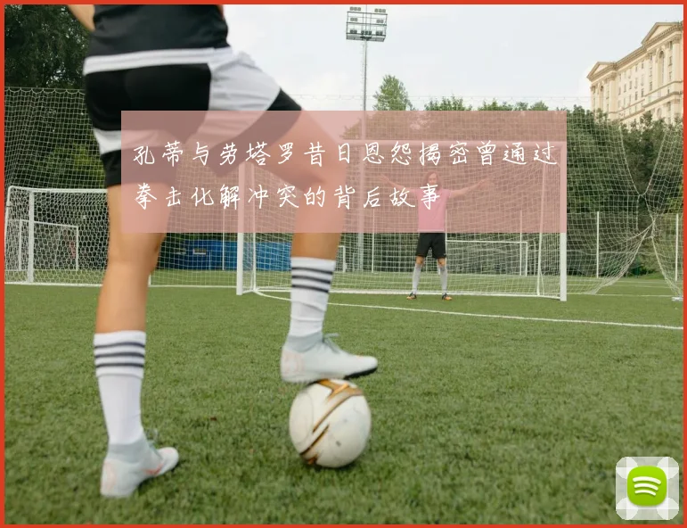 孔蒂与劳塔罗昔日恩怨揭密曾通过拳击化解冲突的背后故事