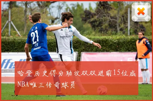 哈登历史得分助攻双双进前15位成NBA唯三传奇球员