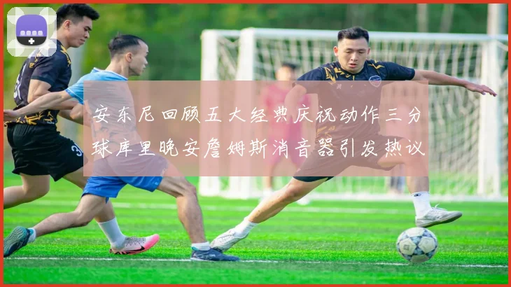 安东尼回顾五大经典庆祝动作三分球库里晚安詹姆斯消音器引发热议