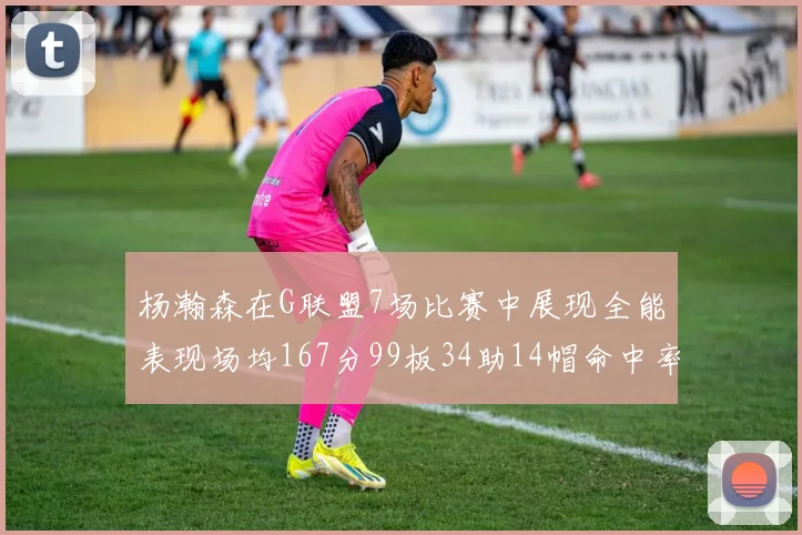 杨瀚森在G联盟7场比赛中展现全能表现场均167分99板34助14帽命中率超五成