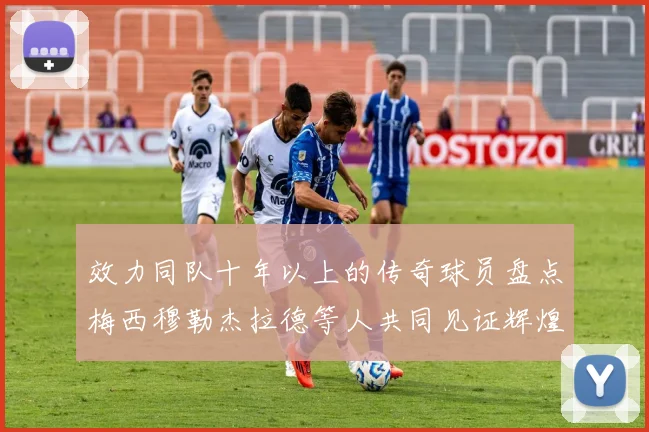 效力同队十年以上的传奇球员盘点梅西穆勒杰拉德等人共同见证辉煌岁月