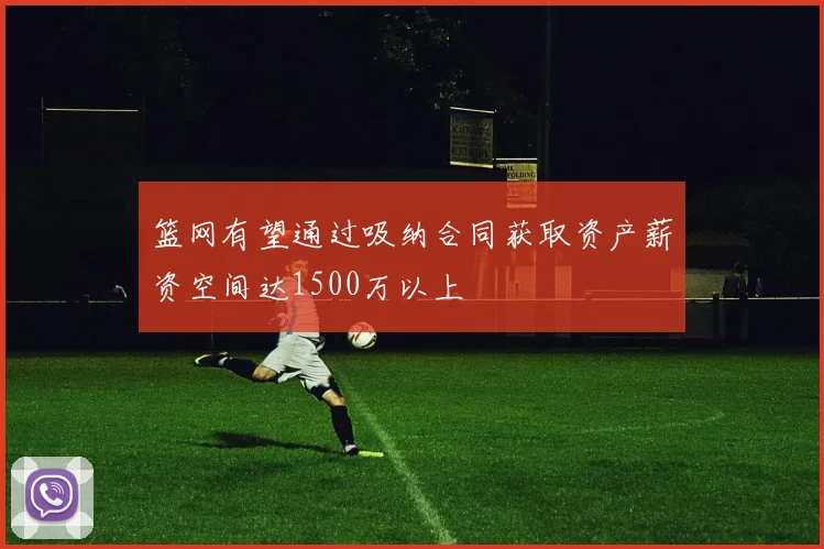 篮网有望通过吸纳合同获取资产薪资空间达1500万以上