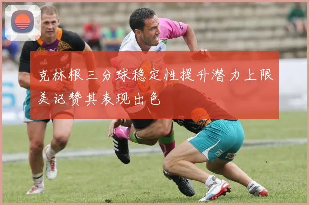 克林根三分球稳定性提升潜力上限美记赞其表现出色
