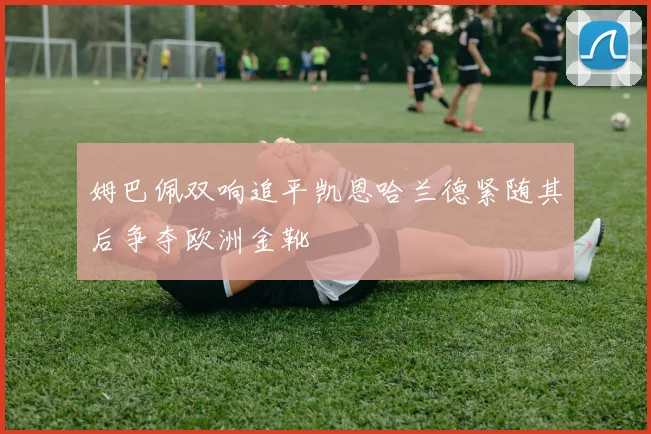 姆巴佩双响追平凯恩哈兰德紧随其后争夺欧洲金靴