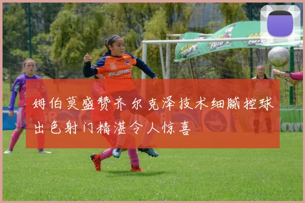 姆伯莫盛赞齐尔克泽技术细腻控球出色射门精湛令人惊喜