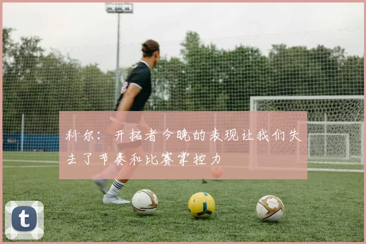 科尔：开拓者今晚的表现让我们失去了节奏和比赛掌控力