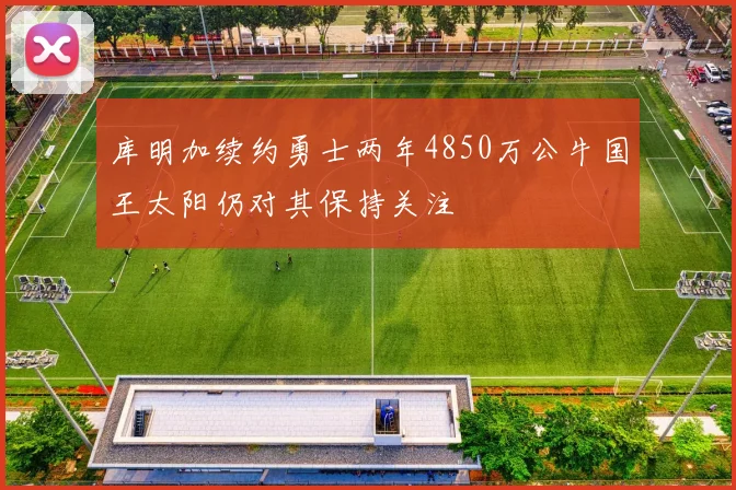 库明加续约勇士两年4850万公牛国王太阳仍对其保持关注