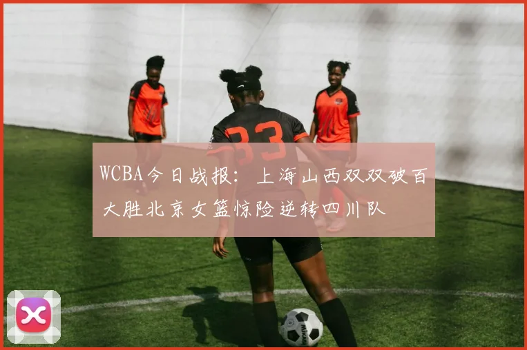 WCBA今日战报：上海山西双双破百大胜北京女篮惊险逆转四川队