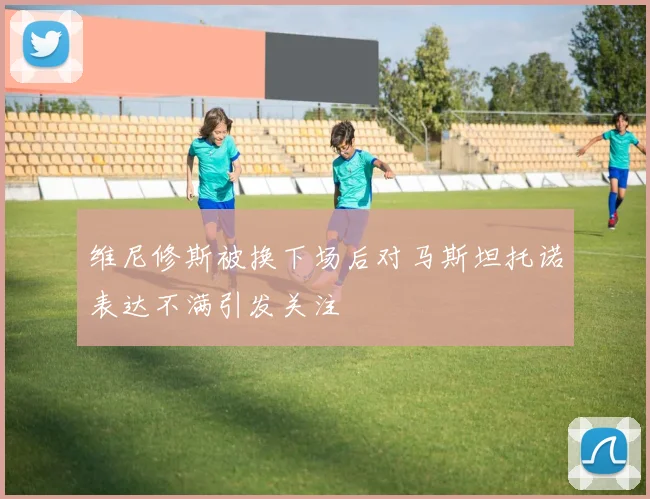 维尼修斯被换下场后对马斯坦托诺表达不满引发关注