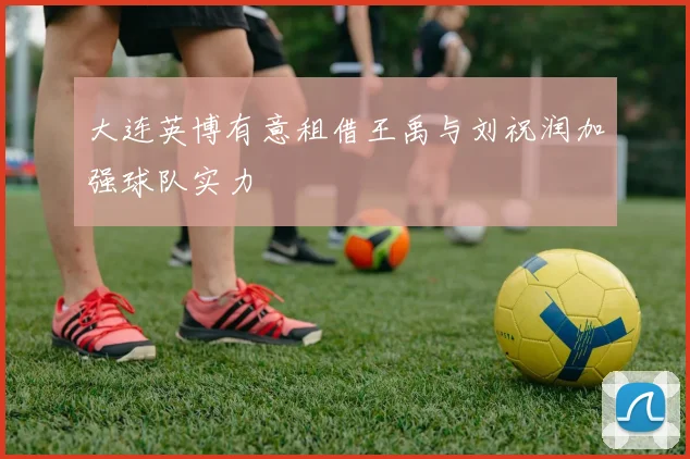 大连英博有意租借王禹与刘祝润加强球队实力