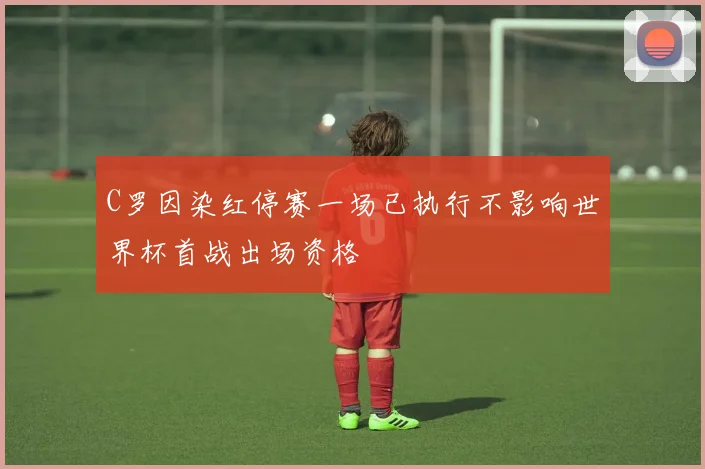 C罗因染红停赛一场已执行不影响世界杯首战出场资格