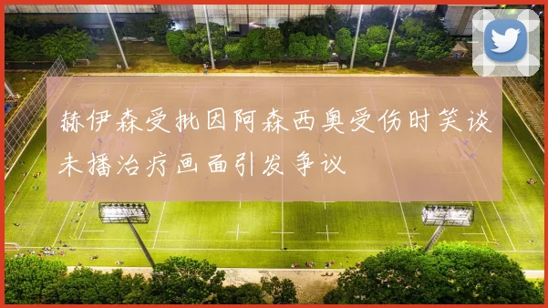 赫伊森受批因阿森西奥受伤时笑谈未播治疗画面引发争议