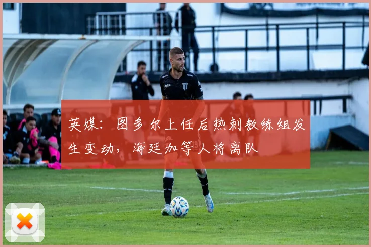 英媒：图多尔上任后热刺教练组发生变动，海廷加等人将离队